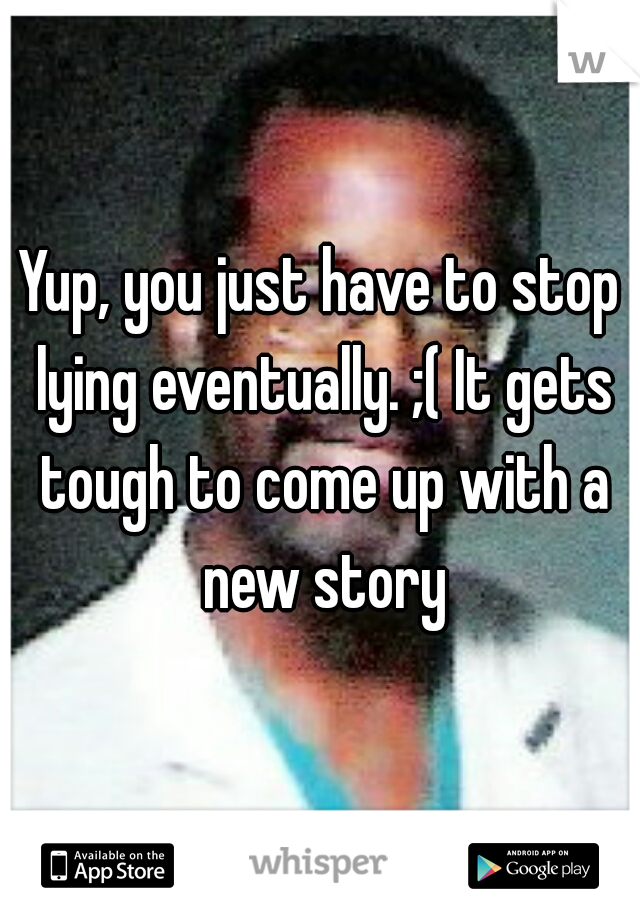 Yup, you just have to stop lying eventually. ;( It gets tough to come up with a new story
