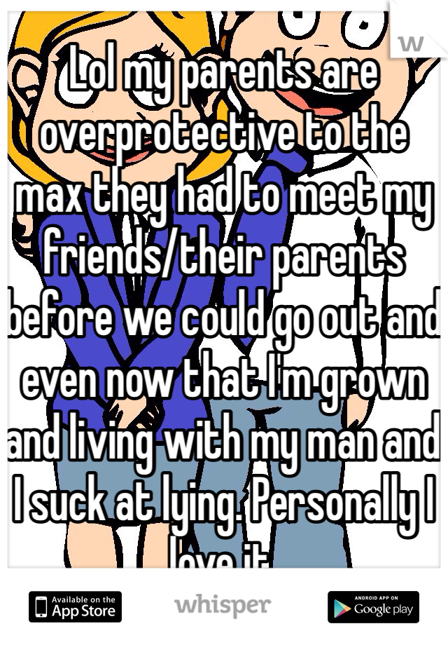 Lol my parents are overprotective to the max they had to meet my friends/their parents before we could go out and even now that I'm grown and living with my man and I suck at lying. Personally I love it.