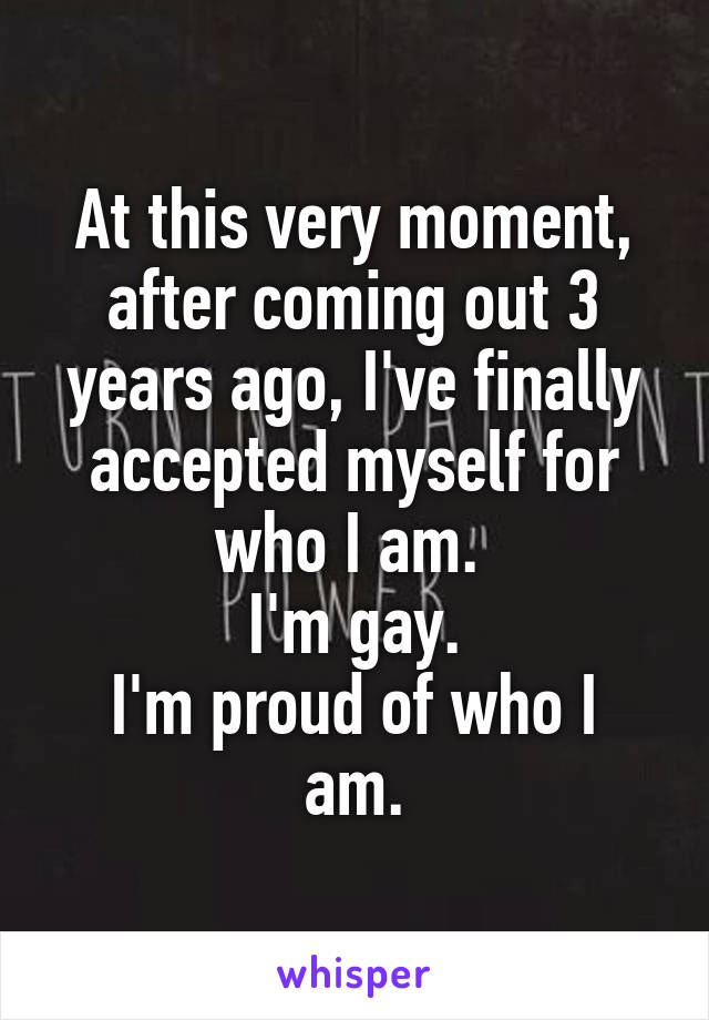 At this very moment, after coming out 3 years ago, I've finally accepted myself for who I am. 
I'm gay.
I'm proud of who I am.