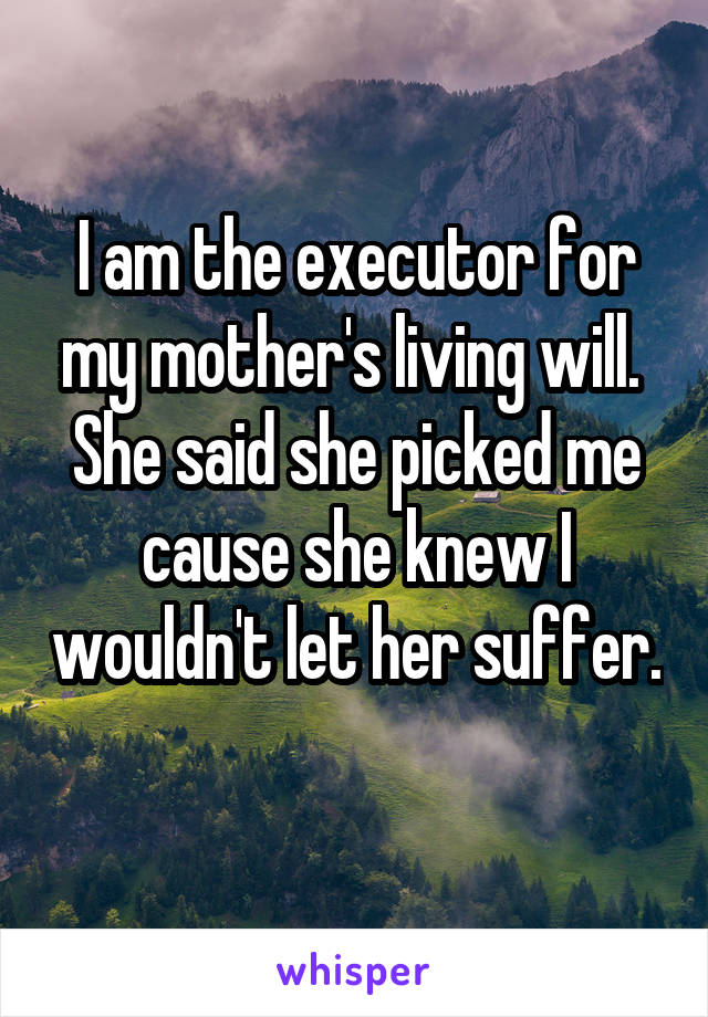 I am the executor for my mother's living will.  She said she picked me cause she knew I wouldn't let her suffer. 