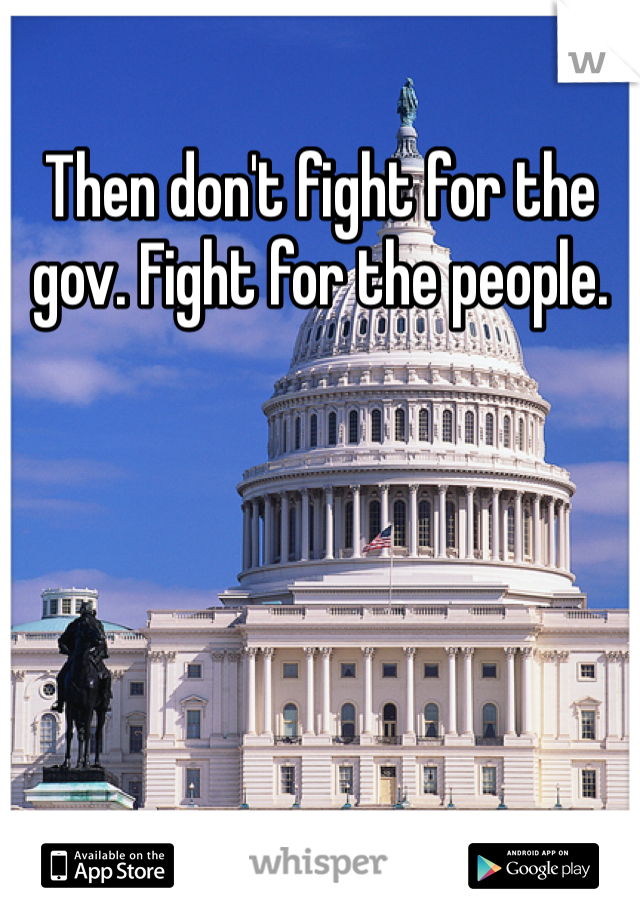 Then don't fight for the gov. Fight for the people.