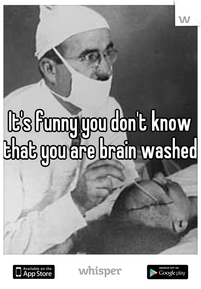 It's funny you don't know that you are brain washed. 