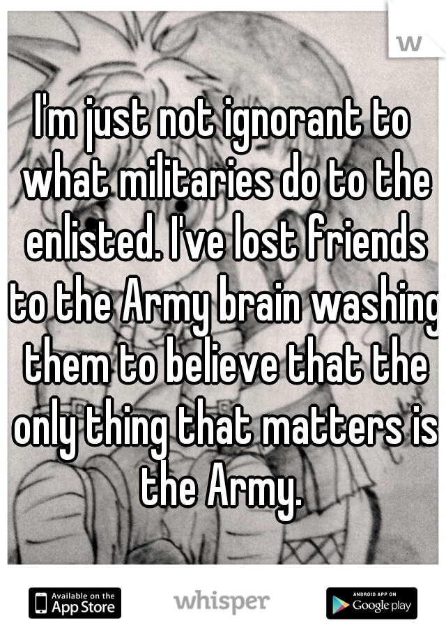 I'm just not ignorant to what militaries do to the enlisted. I've lost friends to the Army brain washing them to believe that the only thing that matters is the Army. 