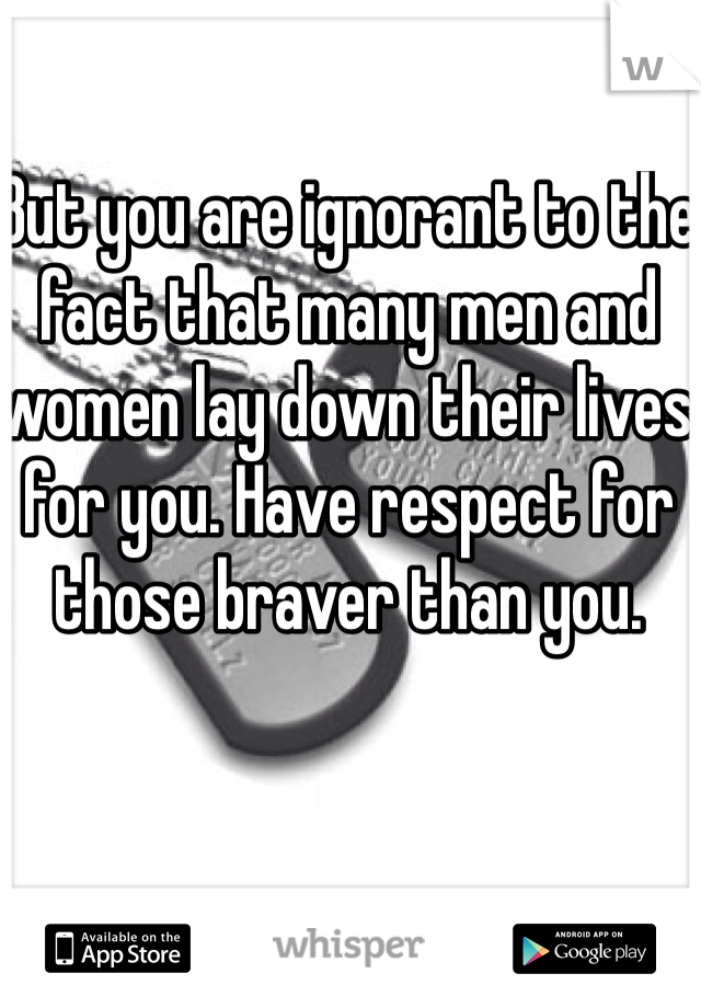 But you are ignorant to the fact that many men and women lay down their lives for you. Have respect for those braver than you.