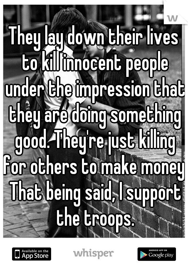 They lay down their lives to kill innocent people under the impression that they are doing something good. They're just killing for others to make money. That being said, I support the troops.