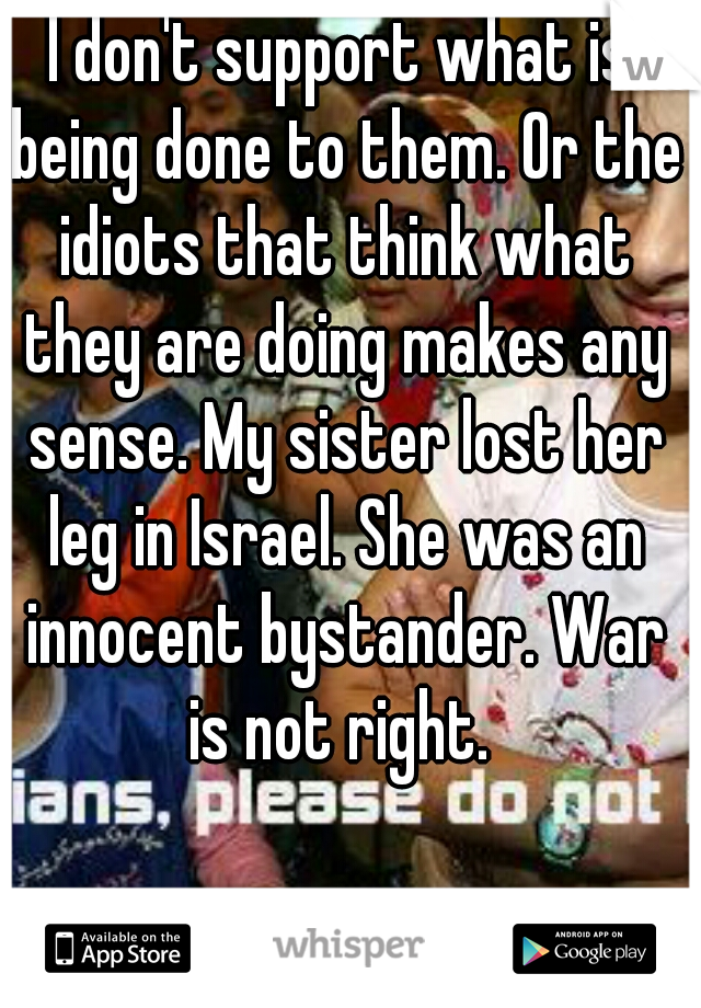 I don't support what is being done to them. Or the idiots that think what they are doing makes any sense. My sister lost her leg in Israel. She was an innocent bystander. War is not right. 