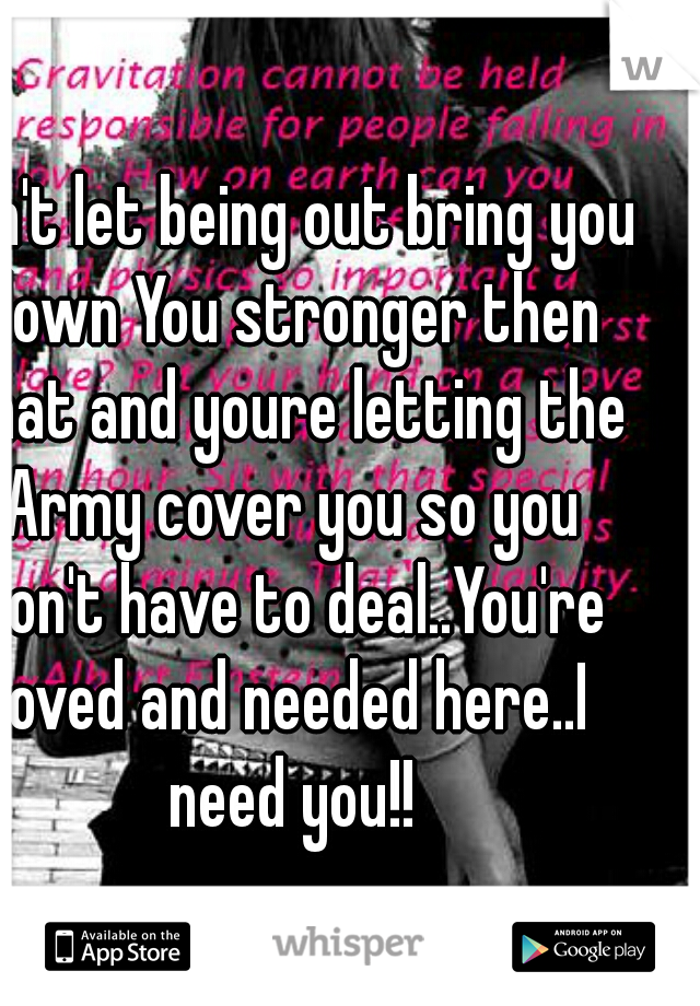 Don't let being out bring you down You stronger then that and youre letting the Army cover you so you don't have to deal..You're loved and needed here..I need you!!