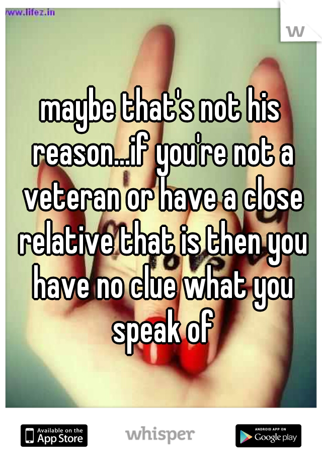 maybe that's not his reason...if you're not a veteran or have a close relative that is then you have no clue what you speak of