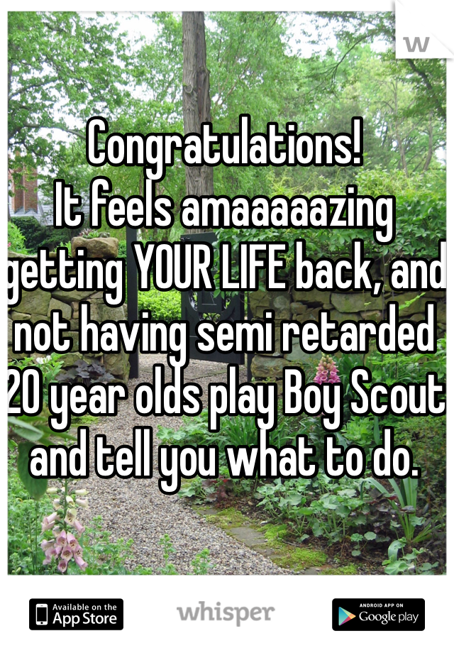 Congratulations!
It feels amaaaaazing getting YOUR LIFE back, and not having semi retarded 20 year olds play Boy Scout and tell you what to do.