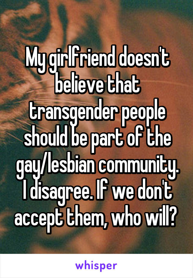 My girlfriend doesn't believe that transgender people should be part of the gay/lesbian community. I disagree. If we don't accept them, who will? 