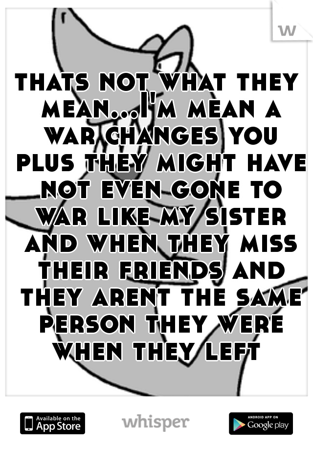 thats not what they mean...I'm mean a war changes you plus they might have not even gone to war like my sister and when they miss their friends and they arent the same person they were when they left 