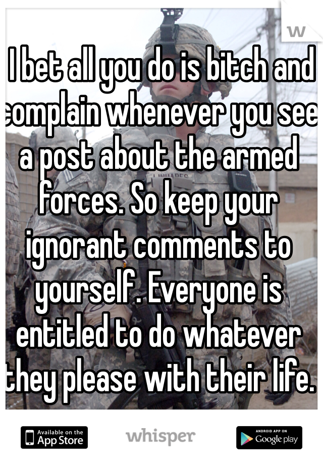  I bet all you do is bitch and complain whenever you see a post about the armed forces. So keep your ignorant comments to yourself. Everyone is entitled to do whatever they please with their life.