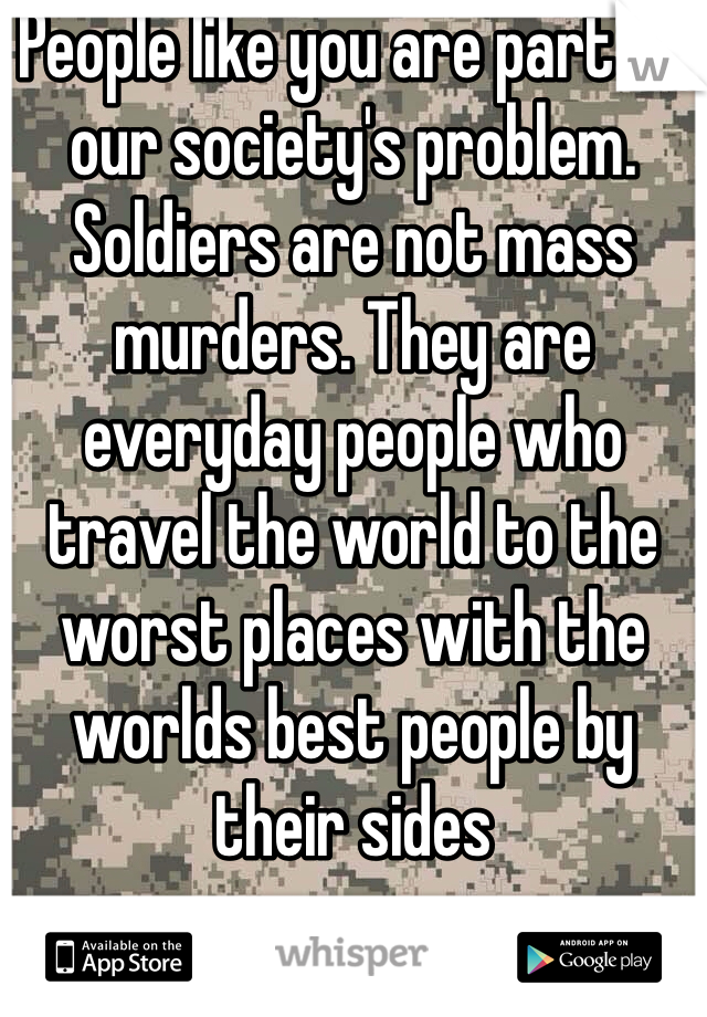 People like you are part of our society's problem. Soldiers are not mass murders. They are everyday people who travel the world to the worst places with the worlds best people by their sides 