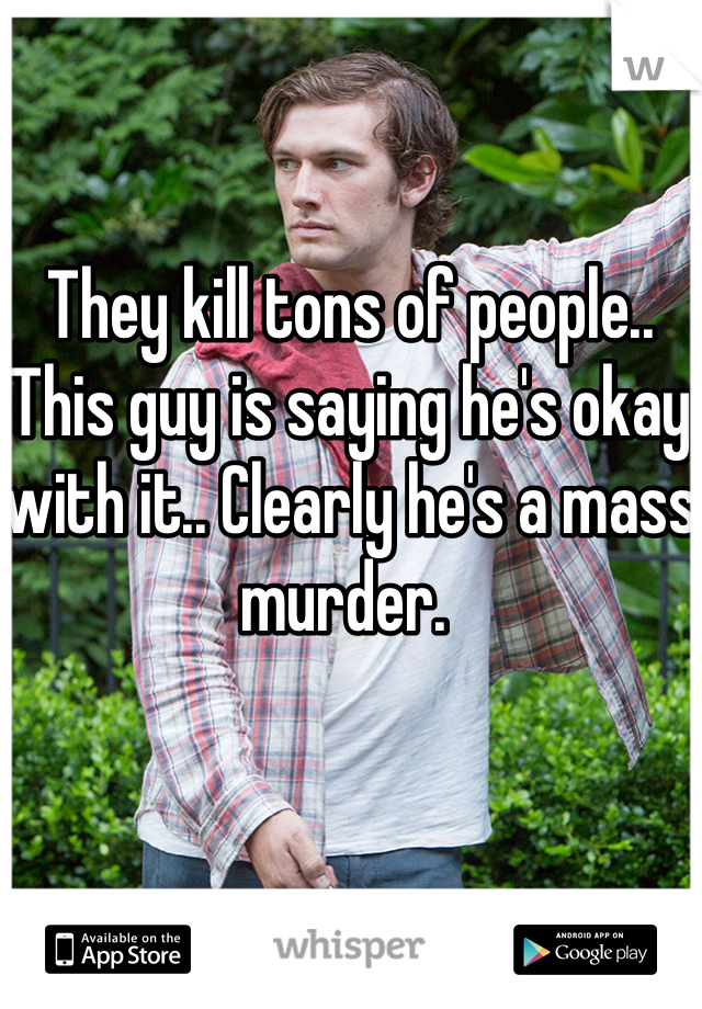 They kill tons of people.. This guy is saying he's okay with it.. Clearly he's a mass murder. 