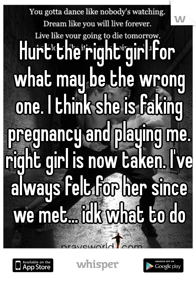 Hurt the right girl for what may be the wrong one. I think she is faking pregnancy and playing me. right girl is now taken. I've always felt for her since we met... idk what to do