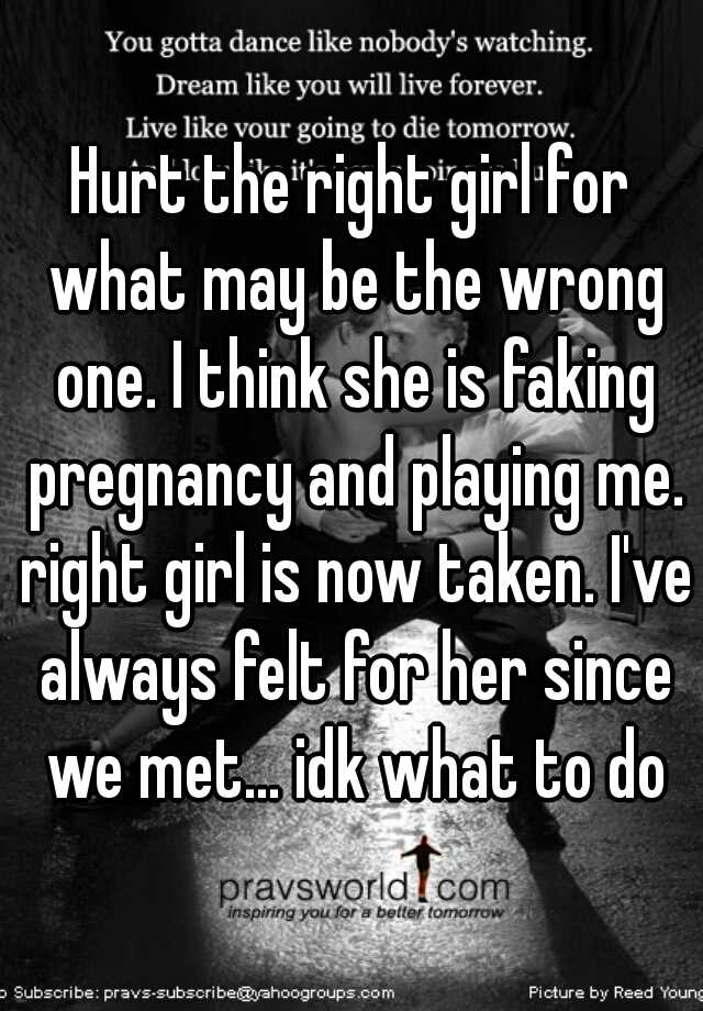 Hurt the right girl for what may be the wrong one. I think she is faking pregnancy and playing me. right girl is now taken. I've always felt for her since we met... idk what to do