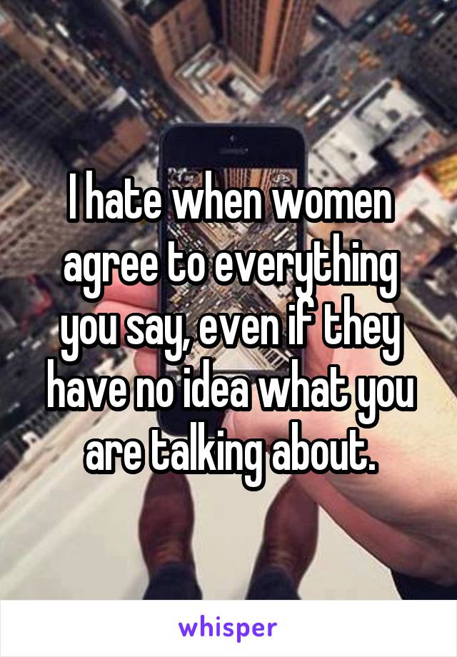 I hate when women agree to everything you say, even if they have no idea what you are talking about.