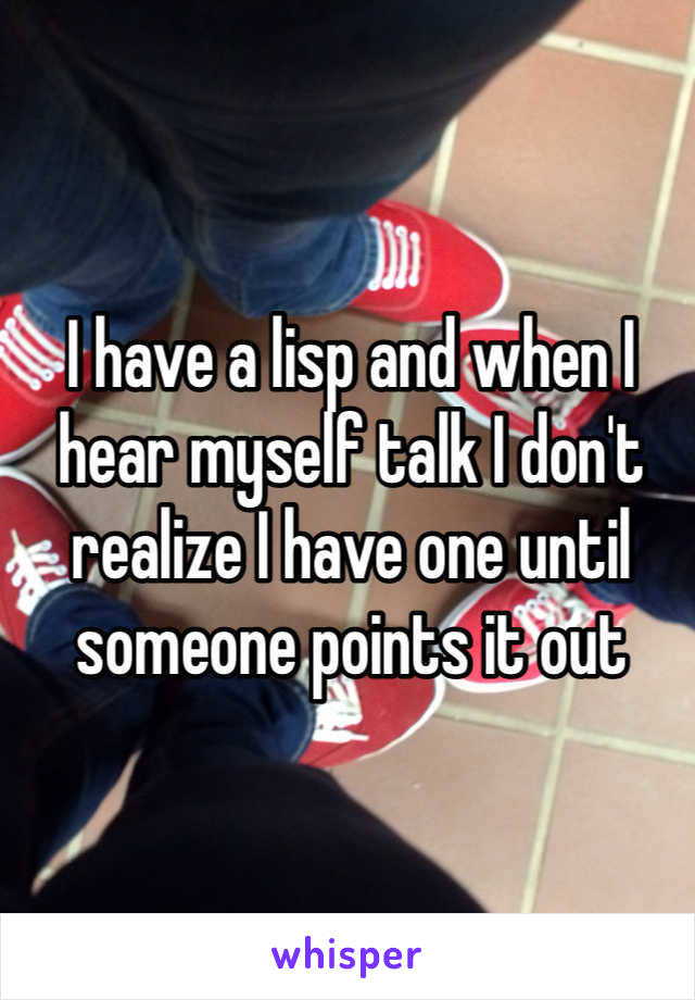 I have a lisp and when I hear myself talk I don't realize I have one until someone points it out 