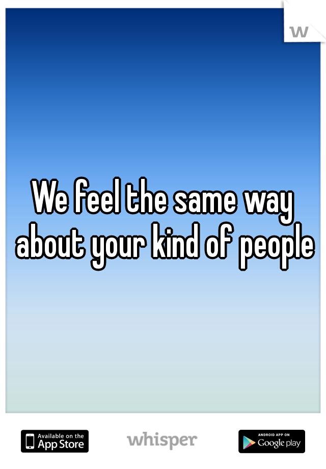 We feel the same way about your kind of people