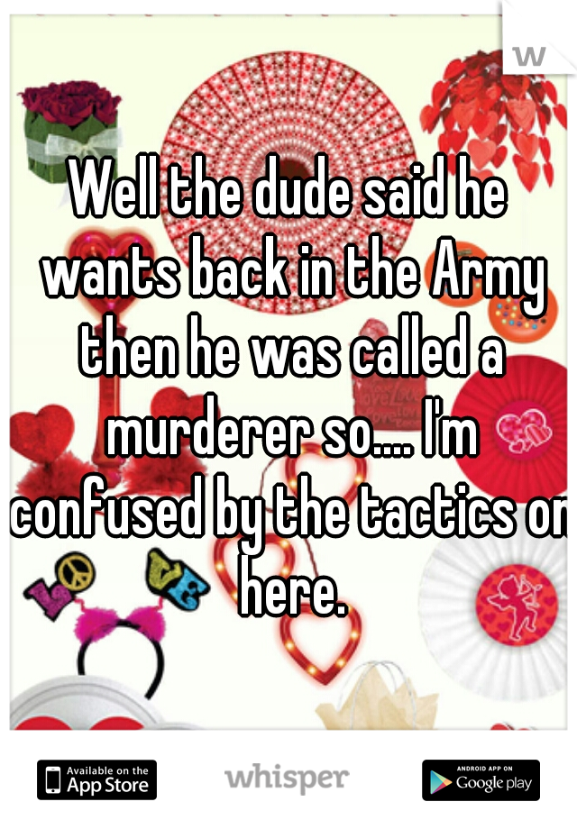 Well the dude said he wants back in the Army then he was called a murderer so.... I'm confused by the tactics on here.