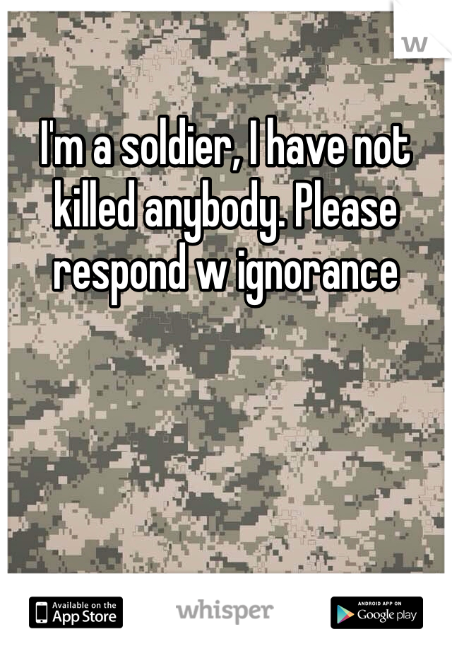 I'm a soldier, I have not killed anybody. Please respond w ignorance 