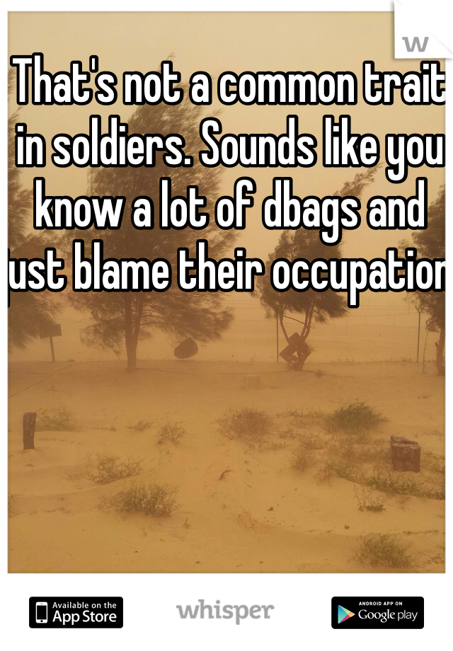 That's not a common trait in soldiers. Sounds like you know a lot of dbags and just blame their occupation 