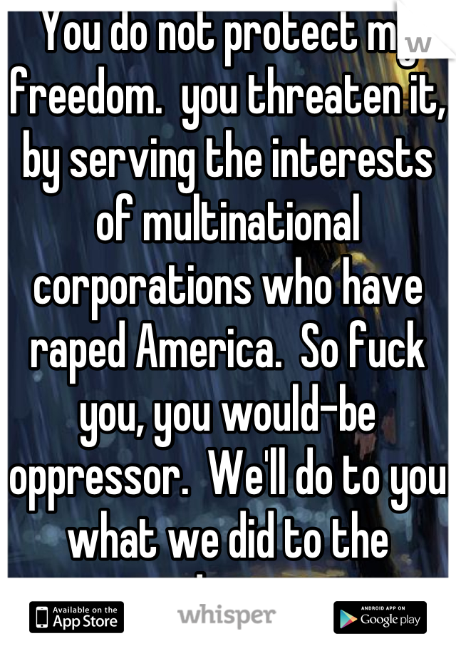 You do not protect my freedom.  you threaten it, by serving the interests of multinational corporations who have raped America.  So fuck you, you would-be oppressor.  We'll do to you what we did to the redcoats.