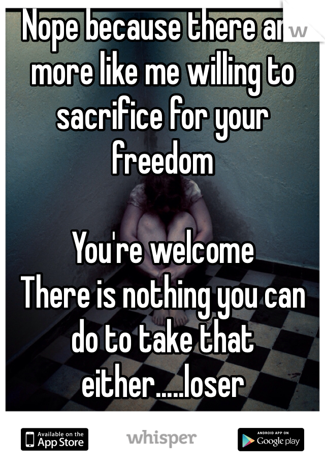 Nope because there are more like me willing to sacrifice for your freedom

You're welcome 
There is nothing you can do to take that either.....loser