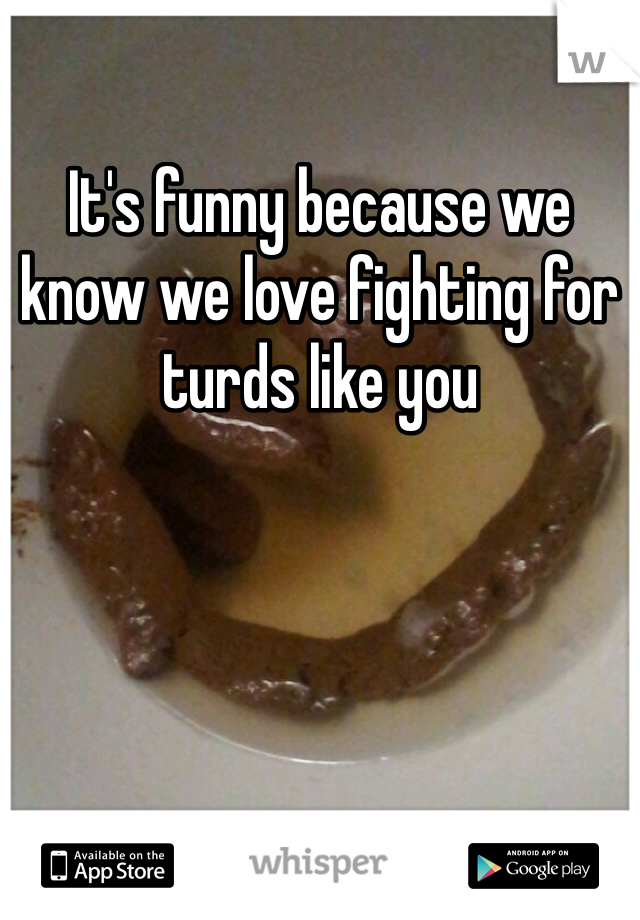 It's funny because we know we love fighting for turds like you