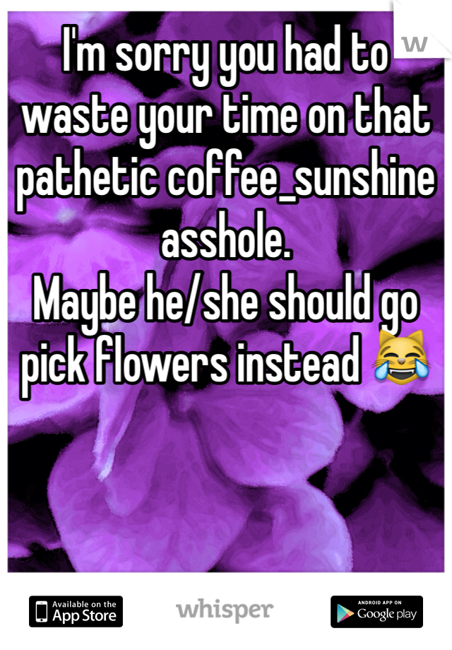 I'm sorry you had to waste your time on that pathetic coffee_sunshine asshole. 
Maybe he/she should go pick flowers instead 😹