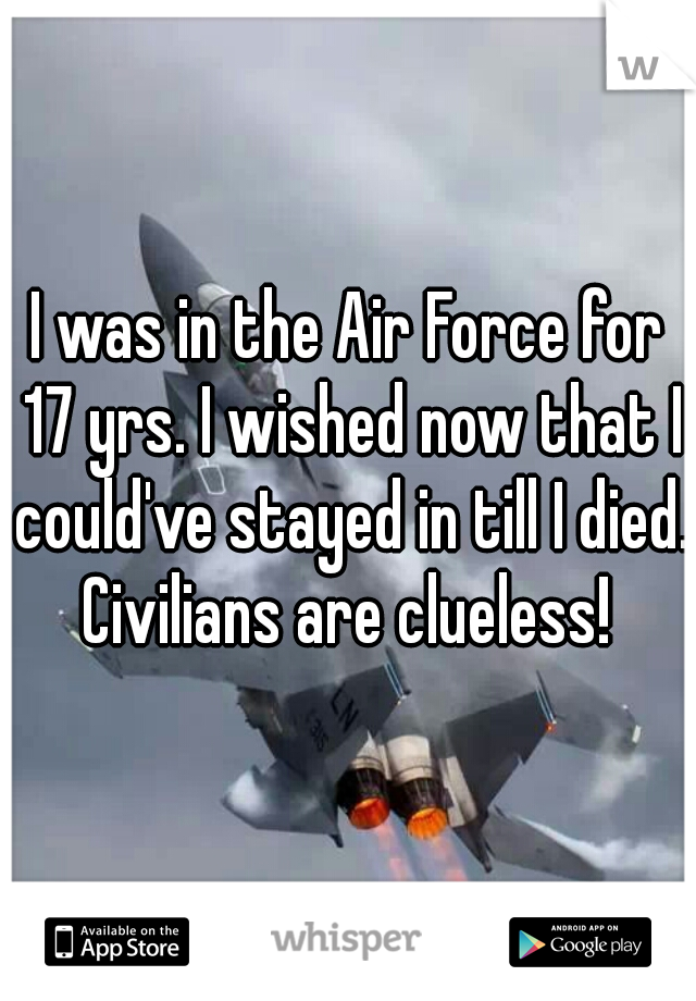 I was in the Air Force for 17 yrs. I wished now that I could've stayed in till I died. Civilians are clueless! 
