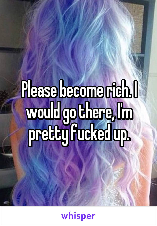 Please become rich. I would go there, I'm pretty fucked up.