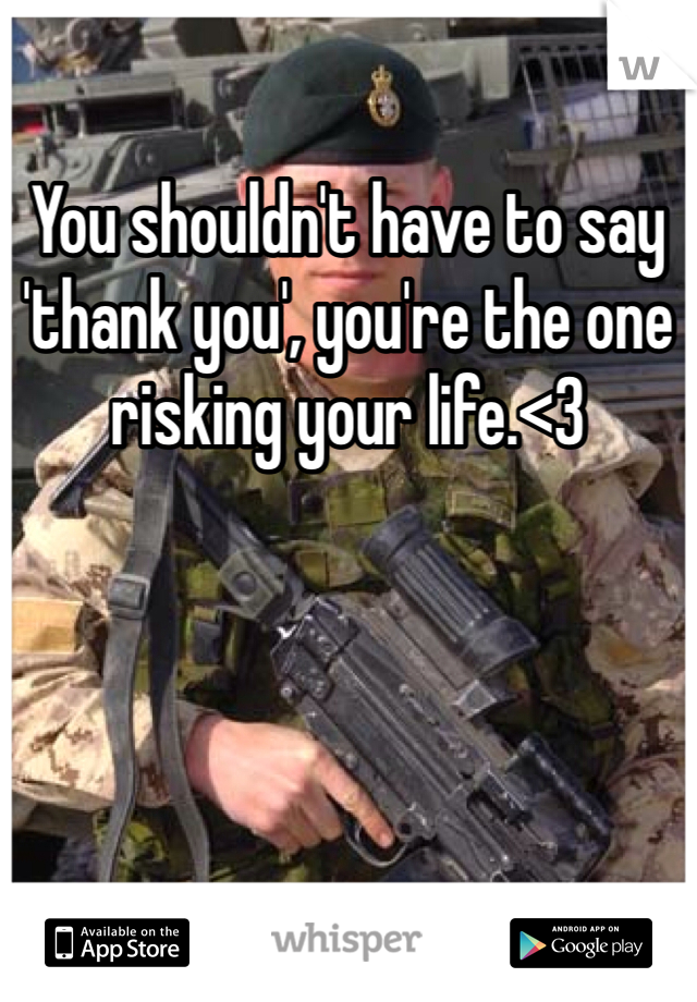 You shouldn't have to say 'thank you', you're the one risking your life.<3