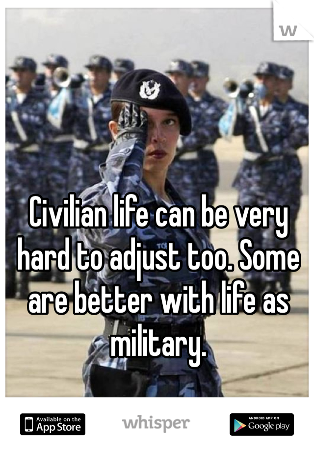 Civilian life can be very hard to adjust too. Some are better with life as military. 
