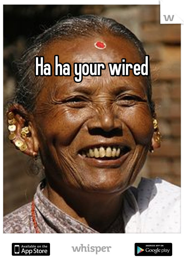 Ha ha your wired