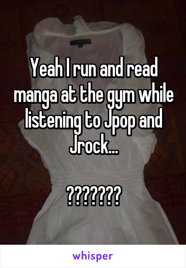 Yeah I run and read manga at the gym while listening to Jpop and Jrock...

☆〜（ゝ。∂）