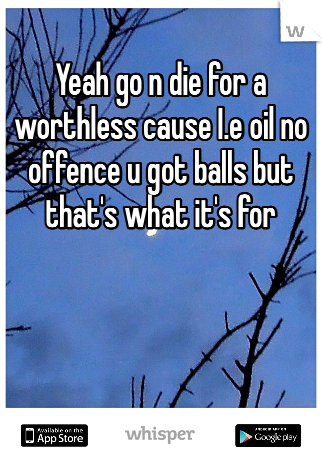 Yeah go n die for a worthless cause I.e oil no offence u got balls but that's what it's for