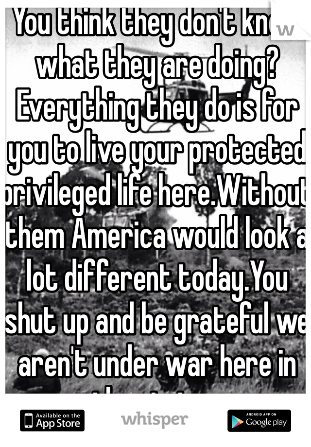 You think they don't know what they are doing?Everything they do is for you to live your protected privileged life here.Without them America would look a lot different today.You shut up and be grateful we aren't under war here in the states.