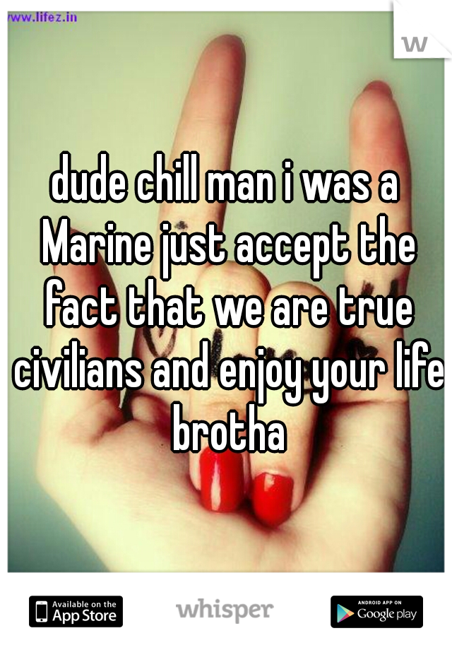 dude chill man i was a Marine just accept the fact that we are true civilians and enjoy your life brotha