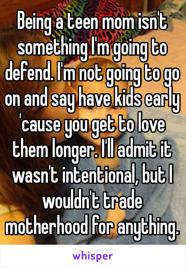 Being a teen mom isn't something I'm going to defend. I'm not going to go on and say have kids early 'cause you get to love them longer. I'll admit it wasn't intentional, but I wouldn't trade motherhood for anything. 