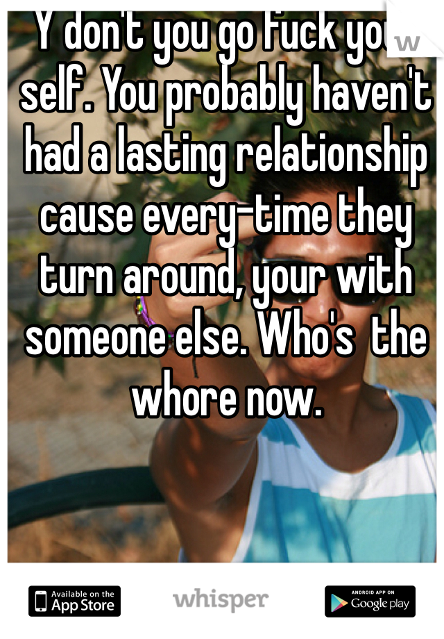 Y don't you go fuck your self. You probably haven't had a lasting relationship cause every-time they turn around, your with someone else. Who's  the whore now.