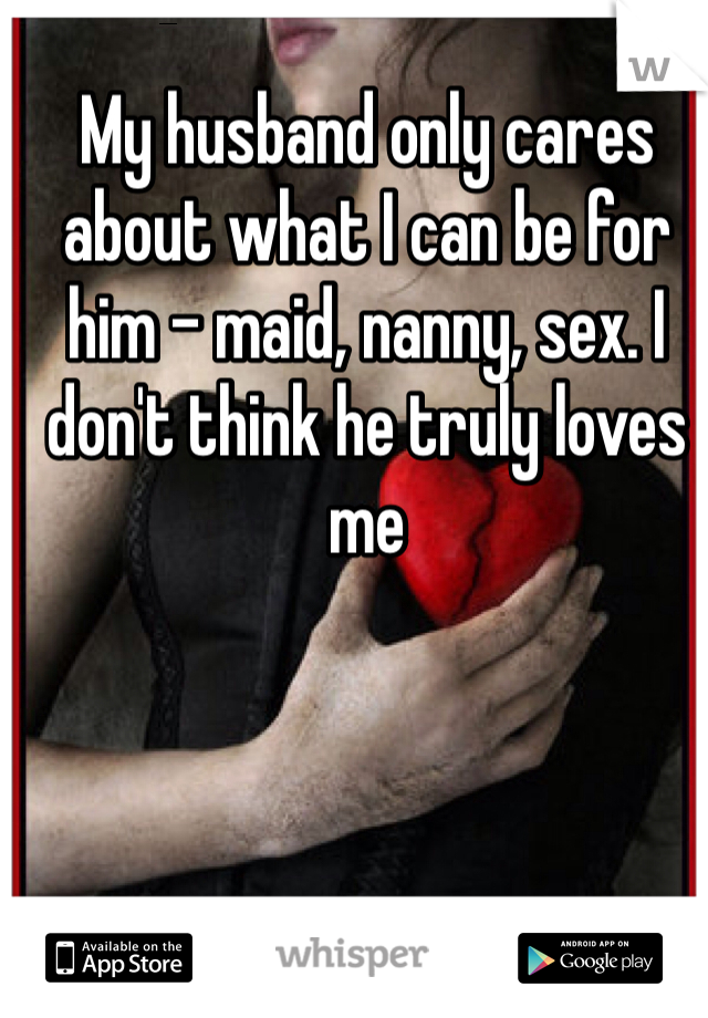 My husband only cares about what I can be for him - maid, nanny, sex. I don't think he truly loves me