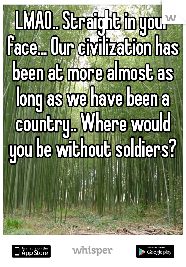 LMAO.. Straight in your face... Our civilization has been at more almost as long as we have been a country.. Where would you be without soldiers?