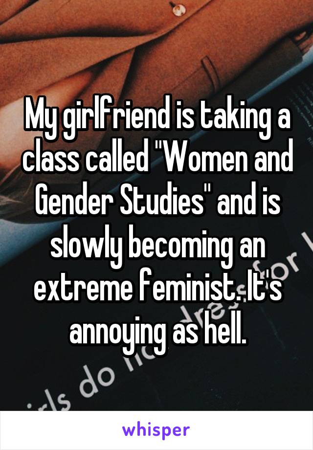 My girlfriend is taking a class called "Women and Gender Studies" and is slowly becoming an extreme feminist. It's annoying as hell.