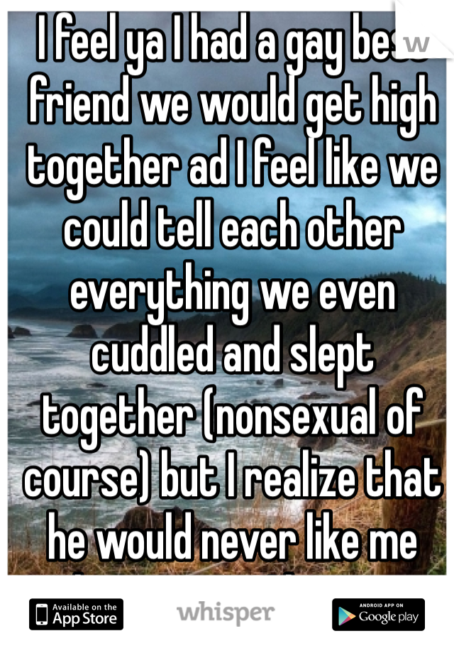 I feel ya I had a gay best friend we would get high together ad I feel like we could tell each other everything we even cuddled and slept together (nonsexual of course) but I realize that he would never like me that way so I have up