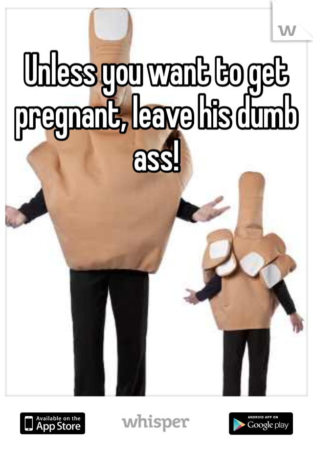 Unless you want to get pregnant, leave his dumb ass!