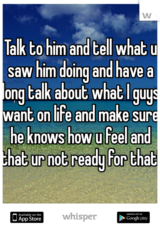 Talk to him and tell what u saw him doing and have a long talk about what I guys want on life and make sure he knows how u feel and that ur not ready for that!