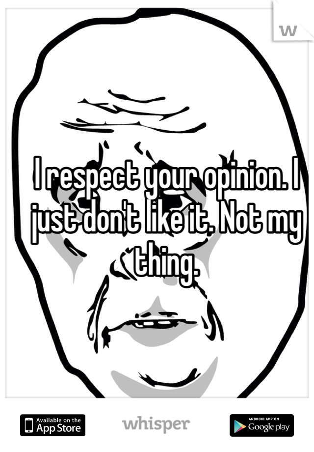 I respect your opinion. I just don't like it. Not my thing. 