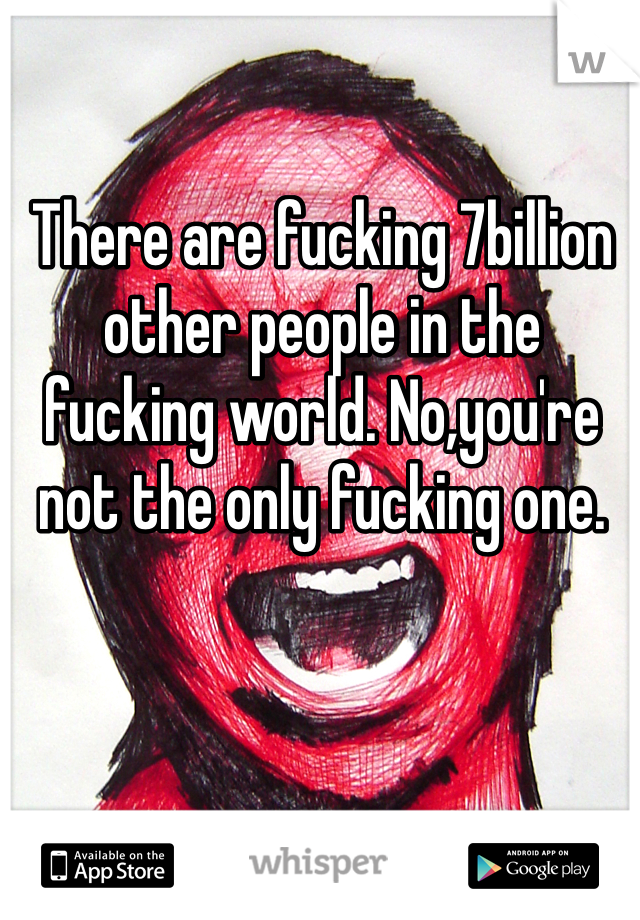 There are fucking 7billion other people in the fucking world. No,you're not the only fucking one.