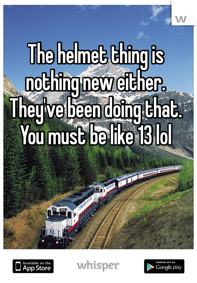 The helmet thing is nothing new either. They've been doing that. You must be like 13 lol
